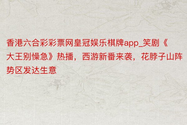 香港六合彩彩票网皇冠娱乐棋牌app_笑剧《大王别懆急》热播，西游新番来袭，花脖子山阵势区发达生意