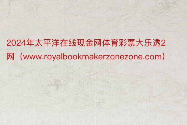 2024年太平洋在线现金网体育彩票大乐透2网（www.royalbookmakerzonezone.com）