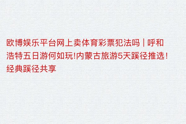 欧博娱乐平台网上卖体育彩票犯法吗 | 呼和浩特五日游何如玩!内蒙古旅游5天蹊径推选！经典蹊径共享