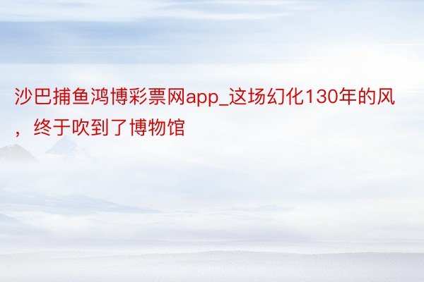 沙巴捕鱼鸿博彩票网app_这场幻化130年的风，终于吹到了博物馆