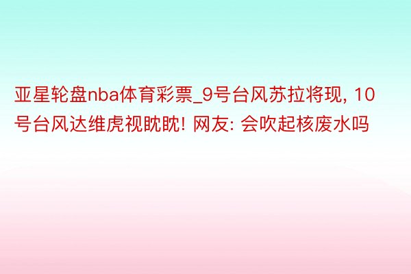 亚星轮盘nba体育彩票_9号台风苏拉将现, 10号台风达维虎视眈眈! 网友: 会吹起核废水吗