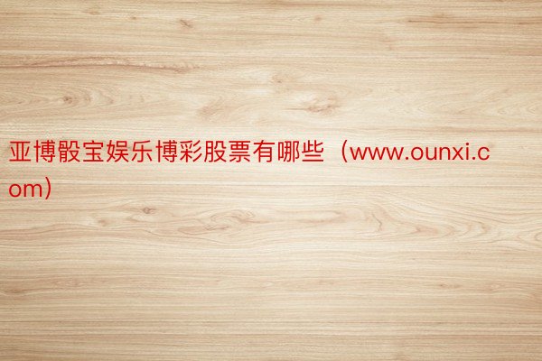 亚博骰宝娱乐博彩股票有哪些（www.ounxi.com）